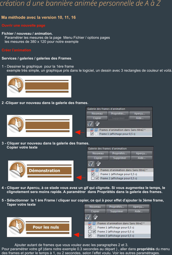 Ma méthode avec la version 10, 11, 16 Ouvrir une nouvelle page  Fichier / nouveau / animation.    Paramétrer les mesures de la page  Menu Fichier / options pages    les mesures de 380 x 120 pour notre exemple  Créer l'animation  Services / galeries / galeries des Frames.  1 - Dessiner le graphique  pour la 1ère frame      exemple très simple, un graphique pris dans le logiciel, un dessin avec 3 rectangles de couleur et voilà.        2 -Cliquer sur nouveau dans la galerie des frames.          3 - Cliquer sur nouveau dans la galerie des frames.      Copier votre texte          4 - Cliquer sur Apercu, à ce stade vous avez un gif qui clignote. Si vous augmentez le temps, le      clignotement sera moins rapide. A paramétrer  dans Propriétés dans la galerie des frames.  5 - Sélectionner  la 1 ère Frame / cliquer sur copier, ce qui à pour effet d'ajouter la 3ème frame,      Taper votre texte                       Ajouter autant de frames que vous voulez avec les paragraphes 2 et 3. Pour paramétrer votre gif (dans notre exemple 0.3 secondes au départ ) , aller dans propriétés du menu  des frames et porter le temps à 1, ou 2 secondes, selon l’effet voulu. Voir les autres paramétrages.                                     création d une bannière animée personnelle de A à Z